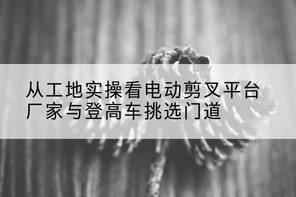 北川电动剪叉升降平台厂家-从工地实操看电动剪叉平台厂家与登高车挑选门道