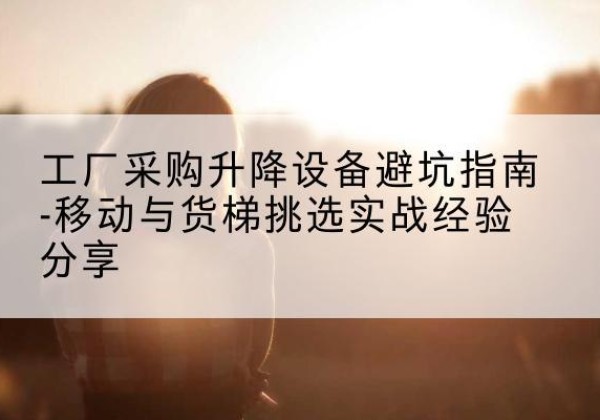 北川移动式升降机怎么选-工厂采购升降设备避坑指南-移动与货梯挑选实战经验分享
