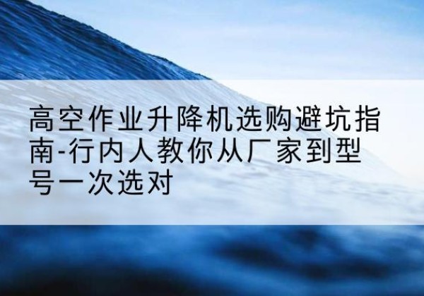 北川升降平台厂家-高空作业升降机选购避坑指南-行内人教你从厂家到型号一次选对