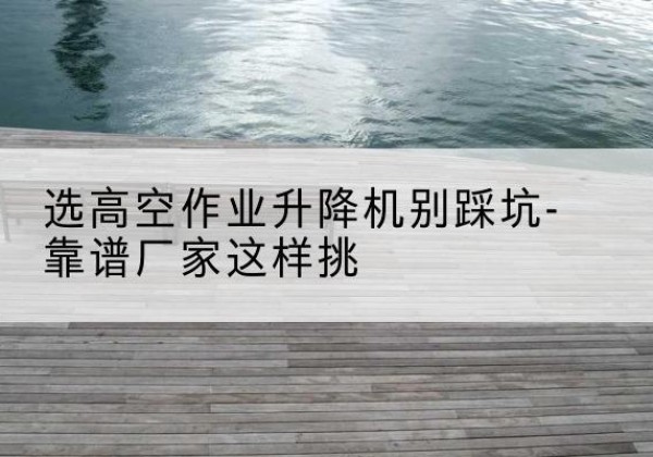 北川剪叉式升降机厂家-选高空作业升降机别踩坑-靠谱厂家这样挑