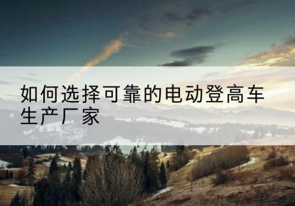 北川电动登高车厂家-如何选择可靠的电动登高车生产厂家