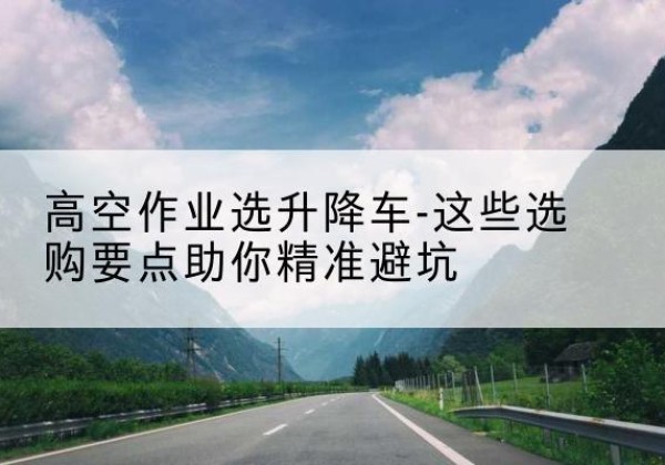 北川升降车厂家-高空作业选升降车-这些选购要点助你*避坑