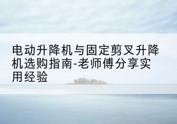 北川电动升降机怎么选-电动升降机与固定剪叉升降机选购指南-老师傅分享实用经验