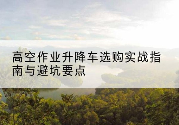 北川升降车怎么选-高空作业升降车选购实战指南与避坑要点
