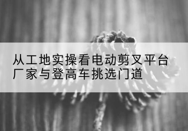 北川电动剪叉升降平台厂家-从工地实操看电动剪叉平台厂家与登高车挑选门道